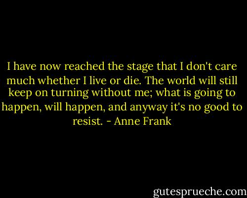 I have now reached the stage that I don't care much whether I live or die. The world will still keep on turning without me; what is going to happen, will happen, and anyway it's no good to resist. - Anne Frank