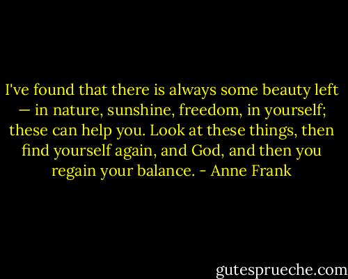 I've found that there is always some beauty left — in nature, sunshine, freedom, in yourself; these can help you. Look at these things, then find yourself again, and God, and then you regain your balance. - Anne Frank