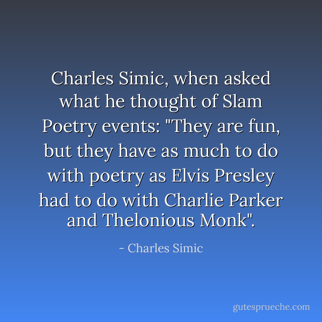 Charles Simic, when asked what he thought of Slam Poetry events: "They are fun, but they have as much to do with poetry as Elvis Presley had to do with Charlie Parker and Thelonious Monk". - Charles Simic