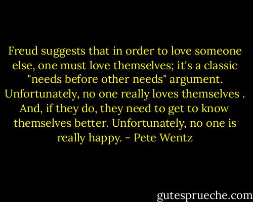 Freud suggests that in order to love someone else, one must love themselves; it's a classic "needs before other needs" argument. Unfortunately, no one really loves themselves . And, if they do, they need to get to know themselves better. Unfortunately, no one is really happy. - Pete Wentz