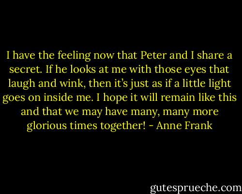 I have the feeling now that Peter and I share a secret. If he looks at me with those eyes that laugh and wink, then it’s just as if a little light goes on inside me. I hope it will remain like this and that we may have many, many more glorious times together! - Anne Frank