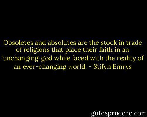 Obsoletes and absolutes are the stock in trade of religions that place their faith in an 'unchanging' god while faced with the reality of an ever-changing world. - Stifyn Emrys