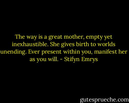 The way is a great mother, empty yet inexhaustible. She gives birth to worlds unending. Ever present within you, manifest her as you will. - Stifyn Emrys