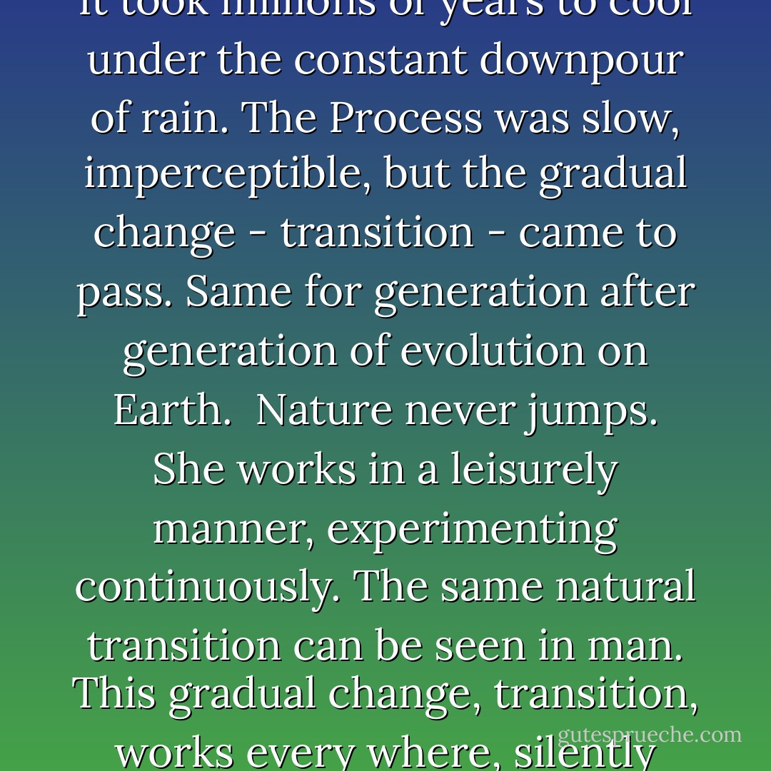 Two or three million years ago, the Earth was a ball of fire, revolving arround it's own axis. It took millions of years to cool under the constant downpour of rain. The Process was slow, imperceptible, but the gradual change - transition - came to pass. Same for generation after generation of evolution on Earth.<br /><br />Nature never jumps. She works in a leisurely manner, experimenting continuously. The same natural transition can be seen in man. This gradual change, transition, works every where, silently building storms and destroying soloar systems. - Lajos Egri