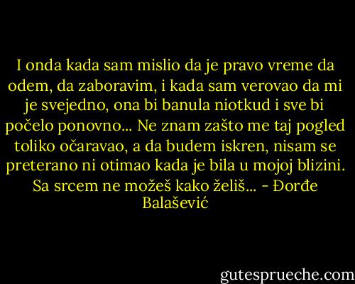 I onda kada sam mislio da je pravo vreme da odem, da zaboravim, i kada sam verovao da mi je svejedno, ona bi banula niotkud i sve bi počelo ponovno... Ne znam zašto me taj pogled toliko očaravao, a da budem iskren, nisam se preterano ni otimao kada je bila u mojoj blizini. Sa srcem ne možeš kako želiš... - Đorđe Balašević