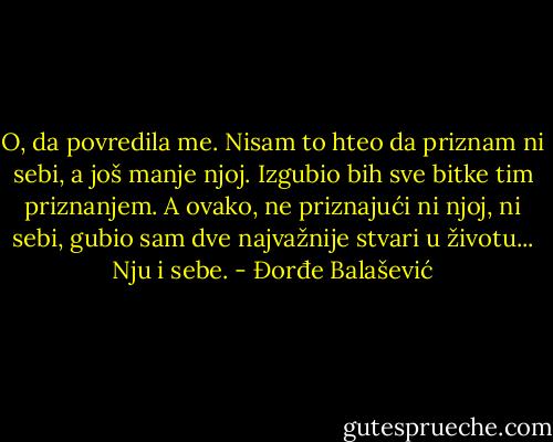 O, da povredila me. Nisam to hteo da priznam ni sebi, a još manje njoj. Izgubio bih sve bitke tim priznanjem.<br />A ovako, ne priznajući ni njoj, ni sebi, gubio sam dve najvažnije stvari u životu... Nju i sebe. - Đorđe Balašević