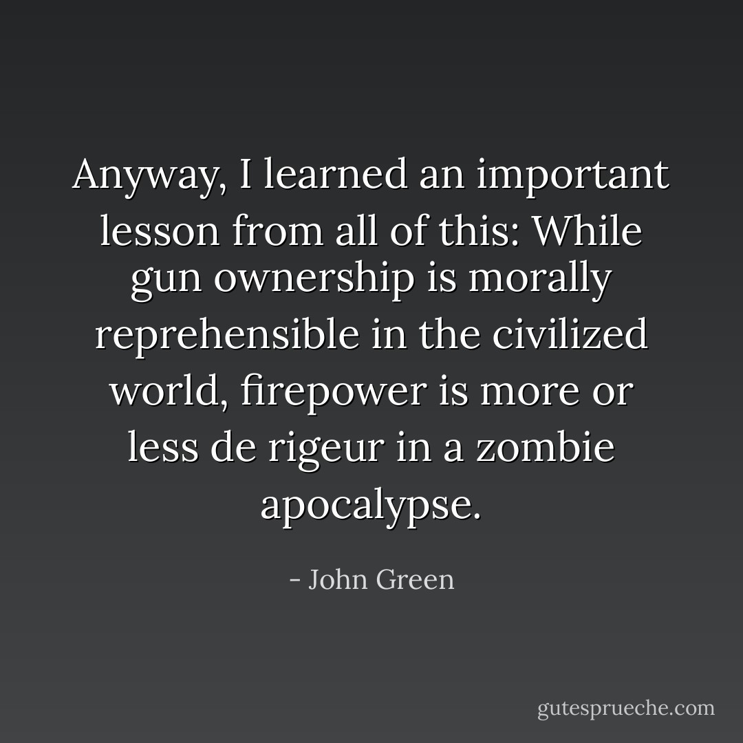 Anyway, I learned an important lesson from all of this: While gun ownership is<br />morally reprehensible in the civilized world, firepower is more or less<br />de rigeur in a zombie apocalypse. - John Green