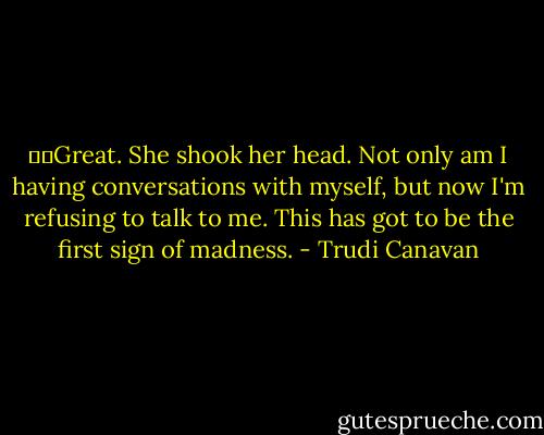   Great. She shook her head. Not only am I having conversations with myself, but now I'm refusing to talk to me. This has got to be the first sign of madness. - Trudi Canavan