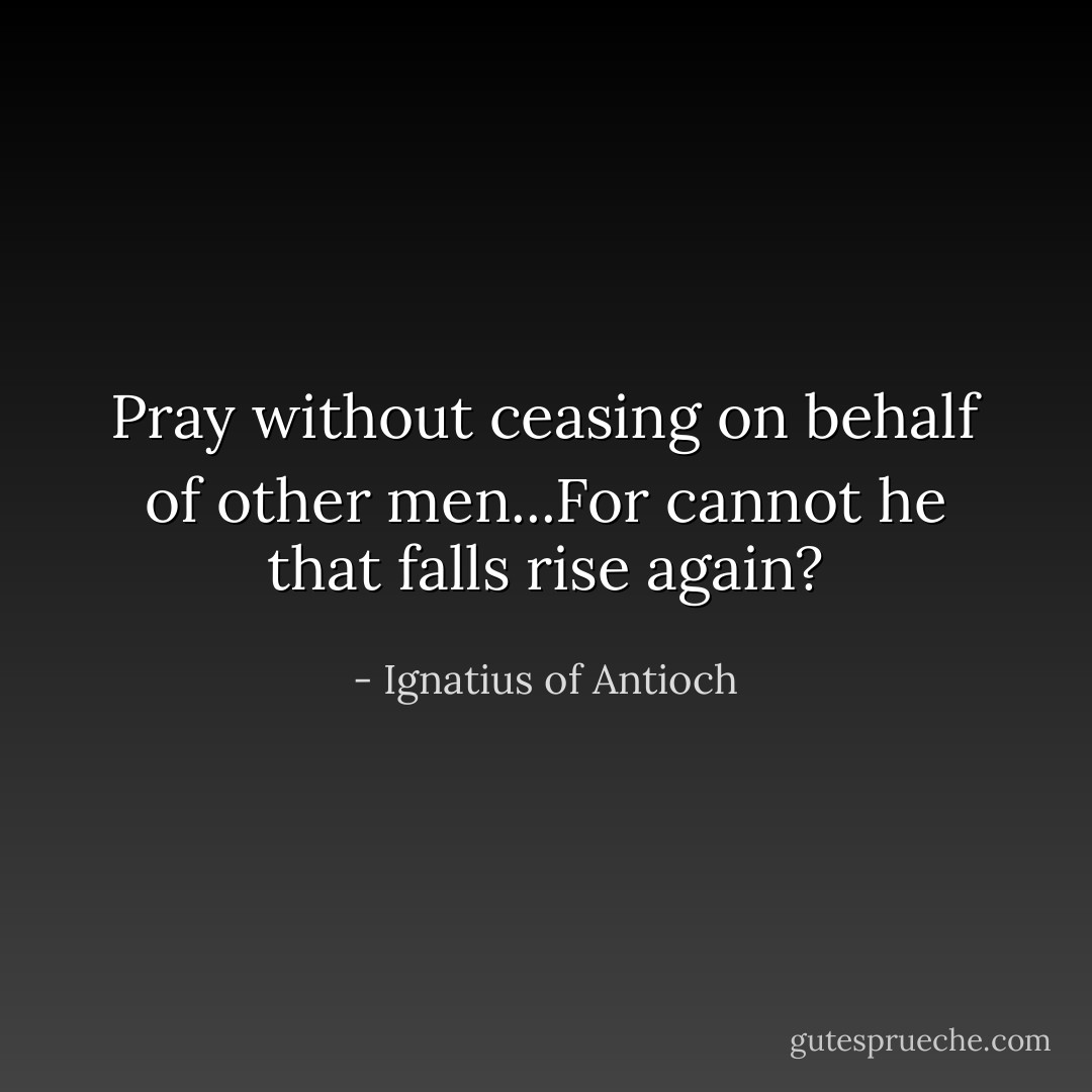 Pray without ceasing on behalf of other men...For cannot he that falls rise again? - Ignatius of Antioch