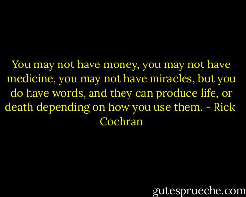 You may not have money, you may not have medicine, you may not have miracles, but you do have words, and they can produce life, or death depending on how you use them. - Rick  Cochran