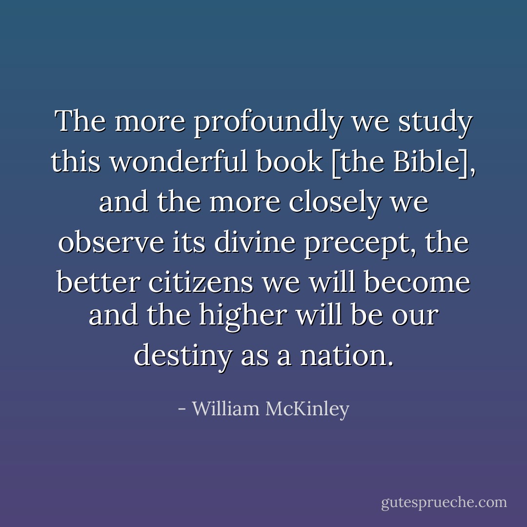 The more profoundly we study this wonderful book [the Bible], and the more closely we observe its divine precept, the better citizens we will become and the higher will be our destiny as a nation. - William McKinley