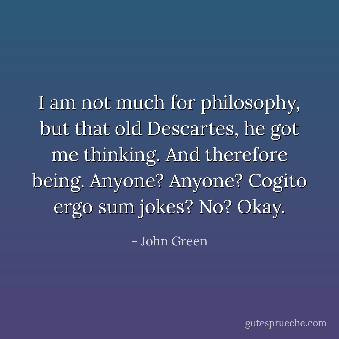 I am not much for philosophy, but that old Descartes, he got me thinking. And therefore being. Anyone? Anyone? Cogito ergo sum jokes? No? Okay. - John Green