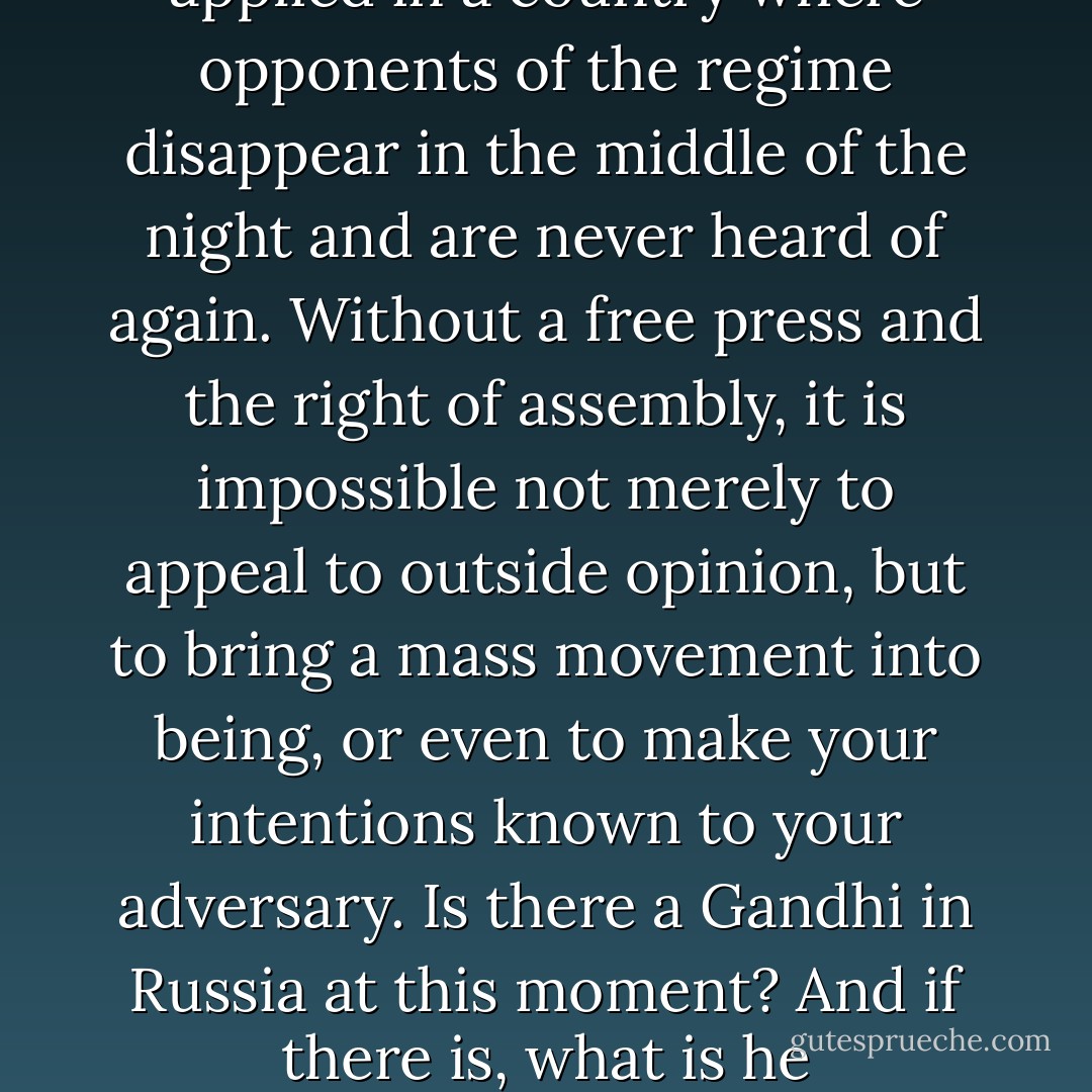 It is difficult to see how Gandhi's methods could be applied in a country where opponents of the regime disappear in the middle of the night and are never heard of again. Without a free press and the right of assembly, it is impossible not merely to appeal to outside opinion, but to bring a mass movement into being, or even to make your intentions known to your adversary. Is there a Gandhi in Russia at this moment? And if there is, what is he accomplishing? - George Orwell