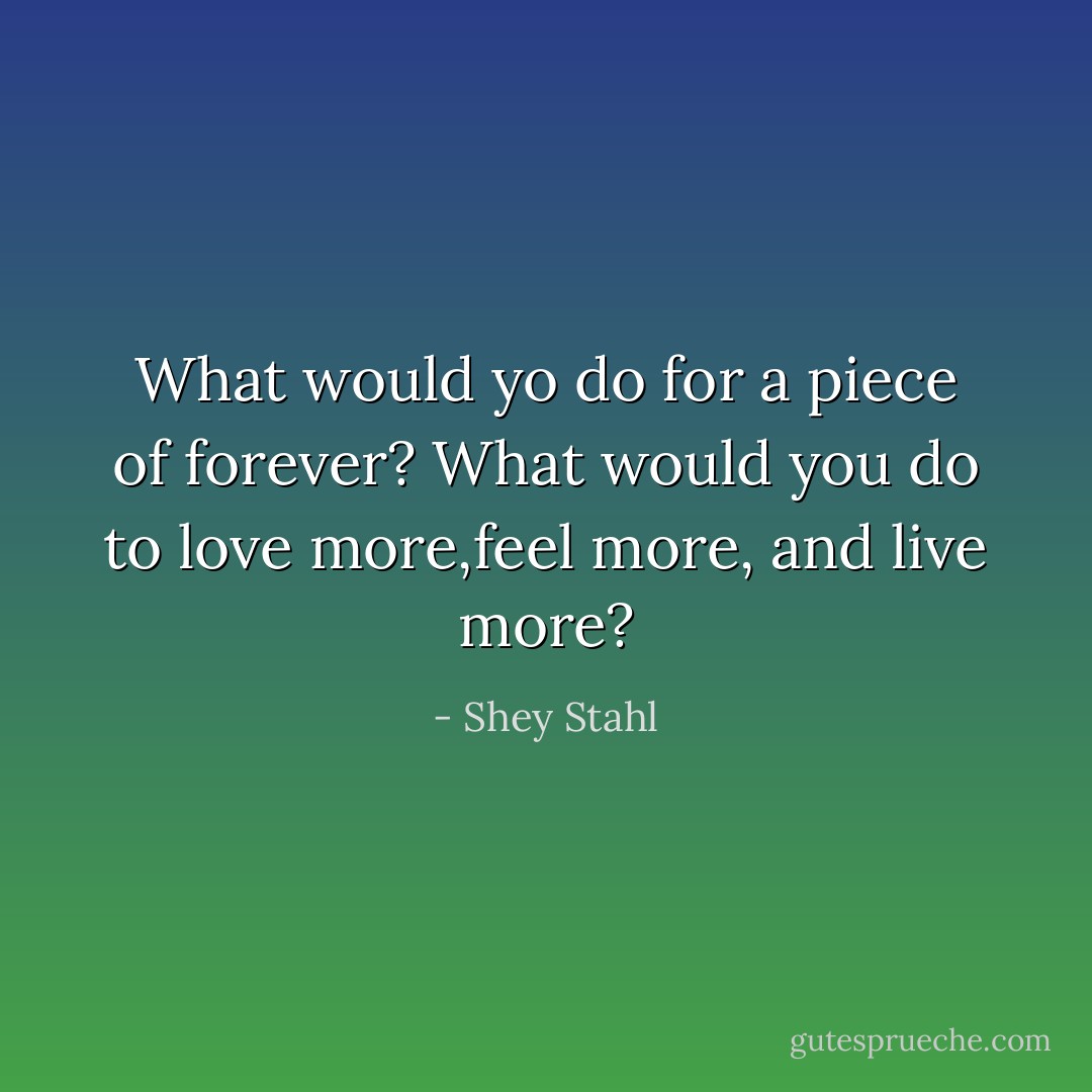 What would yo do for a piece of forever? What would you do to love more,feel more, and live more? - Shey Stahl