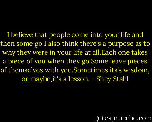 I believe that people come into your life and then some go.I also think there's a purpose as to why they were in your life at all.Each one takes a piece of you when they go.Some leave pieces of themselves with you.Sometimes its's wisdom, or maybe,it's a lesson. - Shey Stahl