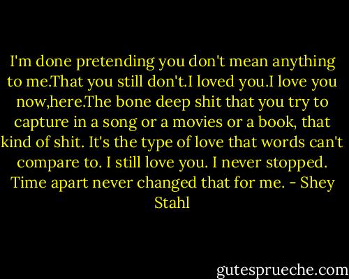I'm done pretending you don't mean anything to me.That you still don't.I loved you.I love you now,here.The bone deep shit that you try to capture in a song or a movies or a book, that kind of shit. It's the type of love that words can't compare to. I still love you. I never stopped. Time apart never changed that for me. - Shey Stahl