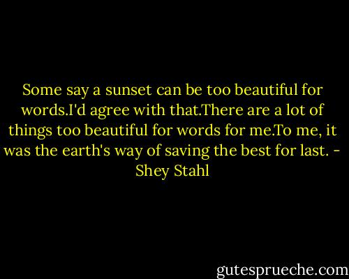 Some say a sunset can be too beautiful for words.I'd agree with that.There are a lot of things too beautiful for words for me.To me, it was the earth's way of saving the best for last. - Shey Stahl