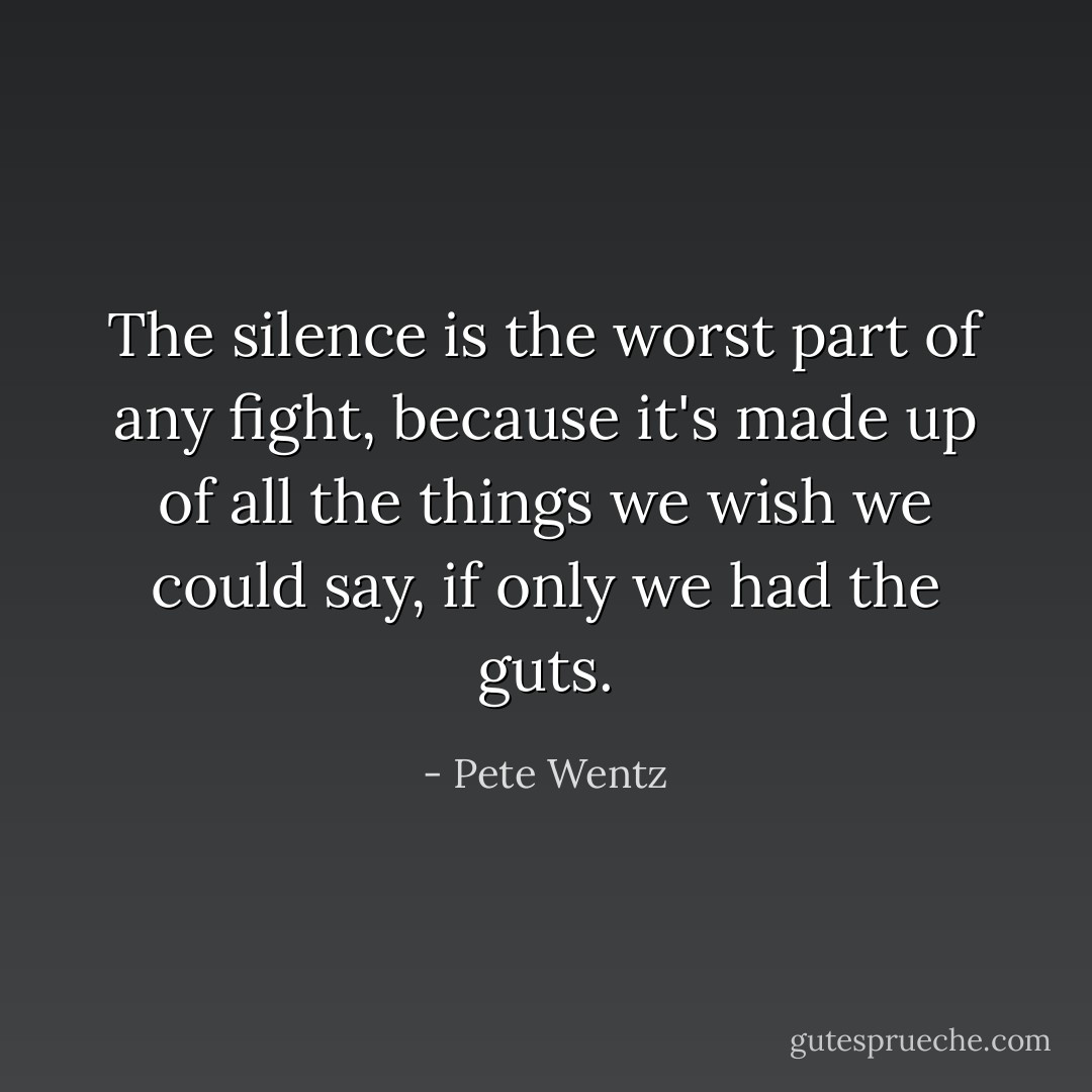 The silence is the worst part of any fight, because it's made up of all the things we wish we could say, if only we had the guts. - Pete Wentz