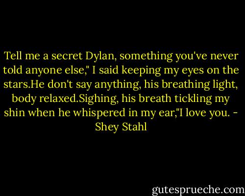 Tell me a secret Dylan, something you've never told anyone else," I said keeping my eyes on the stars.He don't say anything, his breathing light, body relaxed.Sighing, his breath tickling my shin when he whispered in my ear,"I love you. - Shey Stahl