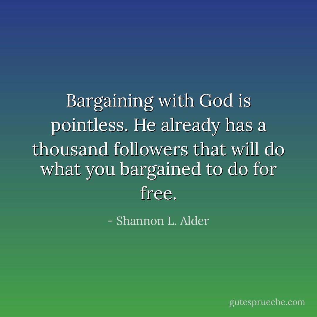 Bargaining with God is pointless. He already has a thousand followers that will do what you bargained to do for free. - Shannon L. Alder