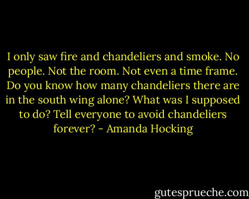 I only saw fire and chandeliers and smoke. No people. Not the room. Not even a time frame. Do you know how many chandeliers there are in the south wing alone? What was I supposed to do? Tell everyone to avoid chandeliers forever? - Amanda Hocking