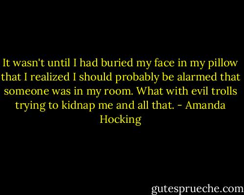 It wasn't until I had buried my face in my pillow that I realized I should probably be alarmed that someone was in my room. What with evil trolls trying to kidnap me and all that. - Amanda Hocking