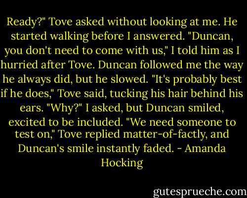 Ready?" Tove asked without looking at me. He started walking before I answered.<br />"Duncan, you don't need to come with us," I told him as I hurried after Tove. Duncan followed me the way he always did, but he slowed.<br />"It's probably best if he does," Tove said, tucking his hair behind his ears.<br />"Why?" I asked, but Duncan smiled, excited to be included.<br />"We need someone to test on," Tove replied matter-of-factly, and Duncan's smile instantly faded. - Amanda Hocking
