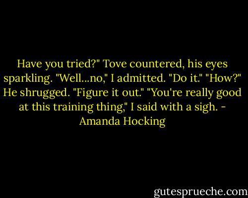 Have you tried?" Tove countered, his eyes sparkling.<br />"Well...no," I admitted.<br />"Do it."<br />"How?"<br />He shrugged. "Figure it out."<br />"You're really good at this training thing," I said with a sigh. - Amanda Hocking