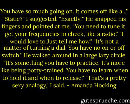 You have so much going on. It comes off like a..."<br />"Static?" I suggested.<br />"Exactly!" He snapped his fingers and pointed at me. "You need to tune it, get your frequencies in check, like a radio."<br />"I would love to.Just tell me how."<br />"It's not a matter of turning a dial. You have no on or off switch." He walked around in a large lazy circle. "It's something you have to practice. It's more like being potty-trained. You have to learn when to hold it and when to release."<br />"That's a pretty sexy analogy," I said. - Amanda Hocking