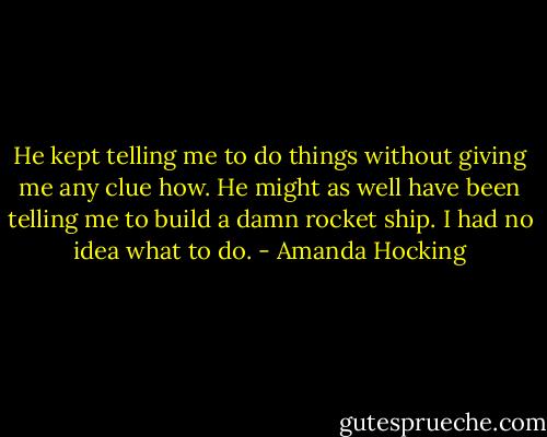 He kept telling me to do things without giving me any clue how. He might as well have been telling me to build a damn rocket ship. I had no idea what to do. - Amanda Hocking