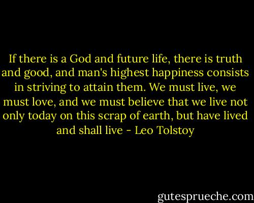 If there is a God and future life, there is truth and good, and man's highest happiness consists in striving to attain them. We must live, we must love, and we must believe that we live not only today on this scrap of earth, but have lived and shall live - Leo Tolstoy