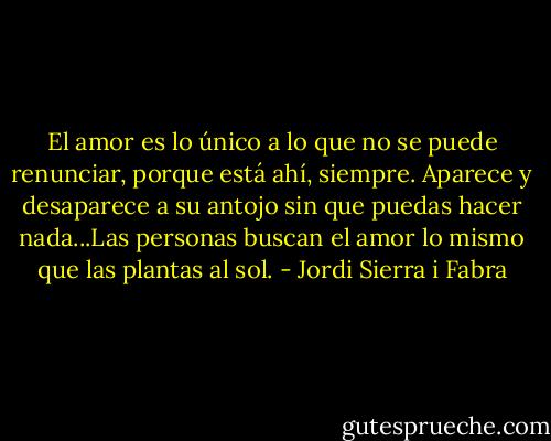 El amor es lo único a lo que no se puede renunciar, porque está ahí, siempre. Aparece y desaparece a su antojo sin que puedas hacer nada...Las personas buscan el amor lo mismo que las plantas al sol. - Jordi Sierra i Fabra