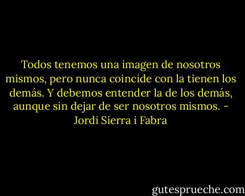 Todos tenemos una imagen de nosotros mismos, pero nunca coincide con la tienen los demás. Y debemos entender la de los demás, aunque sin dejar de ser nosotros mismos. - Jordi Sierra i Fabra