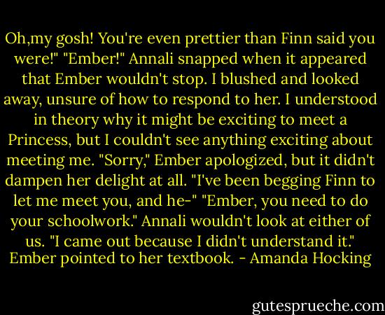 Oh,my gosh! You're even prettier than Finn said you were!"<br />"Ember!" Annali snapped when it appeared that Ember wouldn't stop.<br />I blushed and looked away, unsure of how to respond to her. I understood in theory why it might be exciting to meet a Princess, but I couldn't see anything exciting about meeting me.<br />"Sorry," Ember apologized, but it didn't dampen her delight at all. "I've been begging Finn to let me meet you, and he-"<br />"Ember, you need to do your schoolwork." Annali wouldn't look at either of us.<br />"I came out because I didn't understand it." Ember pointed to her textbook. - Amanda Hocking