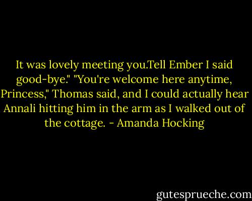 It was lovely meeting you.Tell Ember I said good-bye."<br />"You're welcome here anytime, Princess," Thomas said, and I could actually hear Annali hitting him in the arm as I walked out of the cottage. - Amanda Hocking