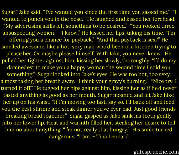 Sugar,” Jake said, “I’ve wanted you since the first time you sassed me.”<br /><br />“I wanted to punch you in the nose.”<br /><br />He laughed and kissed her forehead. “My advertising skills left something to be desired.”<br /><br />“You rooked three unsuspecting women.”<br /><br />“I know.” He kissed her lips, taking his time. “I’m offering you a chance for payback.”<br /><br />“And that payback is sex?” He smelled awesome, like a hot, sexy man who’d been in a kitchen trying to please her. Or maybe please himself. With Jake, you never knew.<br /><br />He pulled her tighter against him, kissing her slowly, thoroughly. “I’d do my damnedest to make you a happy woman the second time I sold you something.”<br /><br />Sugar looked into Jake’s eyes. He was too hot, too sexy, almost taking her breath away. “I think your gravy’s burning.”<br /><br />“Nice try. I turned it off.” He tugged her hips against him, kissing her as if he’d never tasted anything as good as her mouth. Sugar moaned and let Jake hike her up on his waist. “If I’m moving too fast, say so. I’ll back off and feed you the best shrimp and steak dinner you’ve ever had. Just good friends breaking bread together.”<br /><br />Sugar gasped as Jake sank his teeth gently into her lower lip. Heat and warmth filled her, stealing her desire to tell him no about anything. “I’m not really that hungry.”<br /><br />His smile turned dangerous. “I am. - Tina Leonard