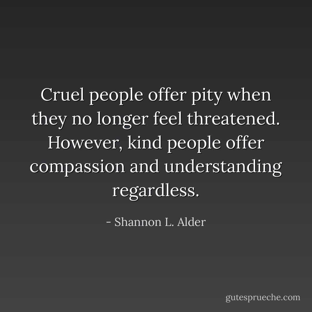 Cruel people offer pity when they no longer feel threatened. However, kind people offer compassion and understanding regardless. - Shannon L. Alder