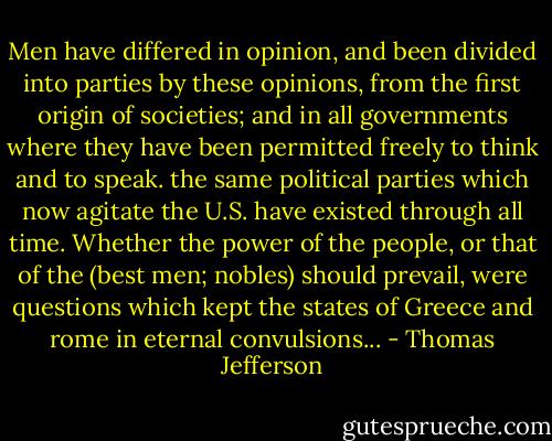 Men have differed in opinion, and been divided into parties by these opinions, from the first origin of societies; and in all governments where they have been permitted freely to think and to speak. the same political parties which now agitate the U.S. have existed through all time. Whether the power of the people, or that of the (best men; nobles) should prevail, were questions which kept the states of Greece and rome in eternal convulsions... - Thomas Jefferson