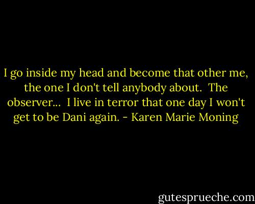 I go inside my head and become that other me, the one I don't tell anybody about.<br /><br />The observer...<br /><br />I live in terror that one day I won't get to be Dani again. - Karen Marie Moning