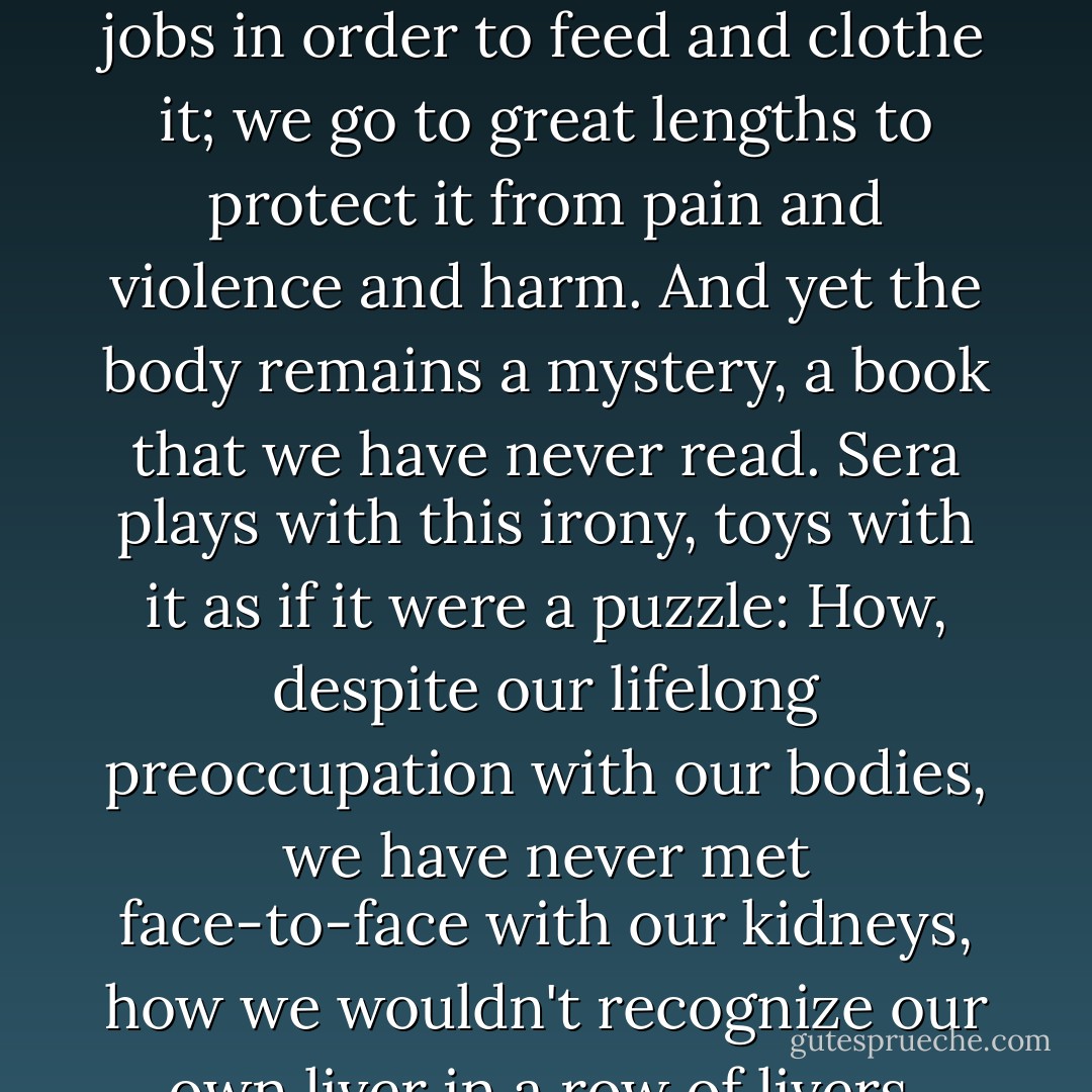  Perhaps the body has its own memory system, like the invisible meridian lines those Chinese acupuncturists always talk about. Perhaps the body is unforgiving, perhaps every cell, every muscle and fragment of bone remembers each and every assault and attack. Maybe the pain of memory is encoded into our bone marrow and each remembered grievance swims in our bloodstream like a hard, black pebble. After all, the body, like God, moves in mysterious ways.<br /><br /> From the time she was in her teens, Sera has been fascinated by this paradox - how a body that we occupy, that we have worn like a coat from the moment of our birth - from before birth, even - is still a stranger to us. After all, almost everything we do in our lives is for the well-being of the body: we bathe daily, polish our teeth, groom our hair and fingernails; we work miserable jobs in order to feed and clothe it; we go to great lengths to protect it from pain and violence and harm. And yet the body remains a mystery, a book that we have never read. Sera plays with this irony, toys with it as if it were a puzzle: How, despite our lifelong preoccupation with our bodies, we have never met face-to-face with our kidneys, how we wouldn't recognize our own liver in a row of livers, how we have never seen our own heart or brain. We know more about the depths of the ocean, are more acquainted with the far corners of outer space than with our own organs and muscles and bones. So perhaps there are no phantom pains after all; perhaps all pain is real; perhaps each long ago blow lives on into eternity in some different permutation and shape; perhaps the body is this hypersensitive, revengeful entity, a ledger book, a warehouse of remembered slights and cruelties.<br /><br /> But if this is true, surely the body also remembers each kindness, each kiss, each act of compassion? Surely this is our salvation, our only hope - that joy and love are also woven into the fabric of the body, into each sinewy muscle, into the core of each pulsating cell? - Thrity Umrigar