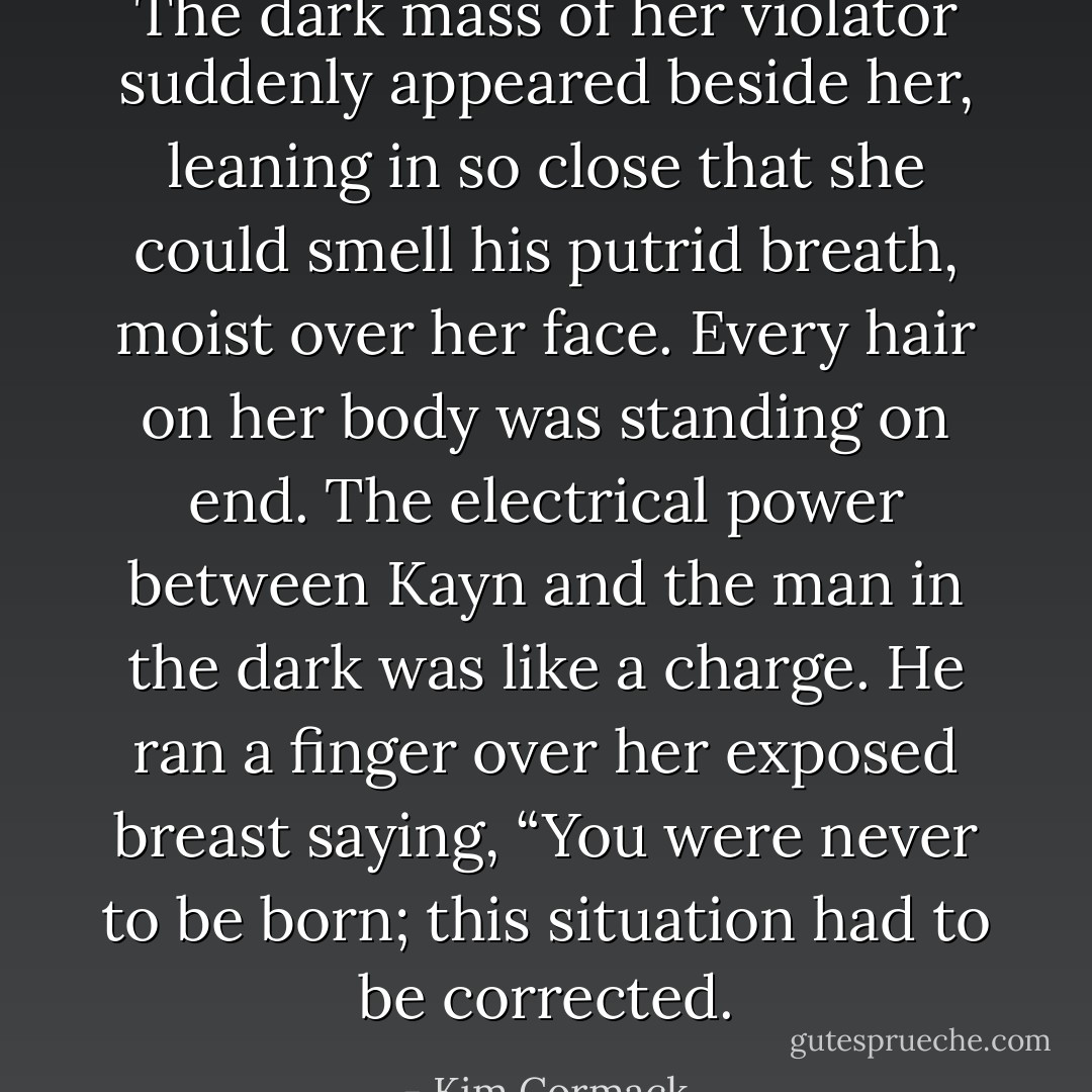 The dark mass of her violator suddenly appeared beside her, leaning in so close that she could smell his putrid breath, moist over her face. Every hair on her body was standing on end. The electrical power between Kayn and the man in the dark was like a charge. He ran a finger over her exposed breast saying, “You were never to be born; this situation had to be corrected. - Kim Cormack