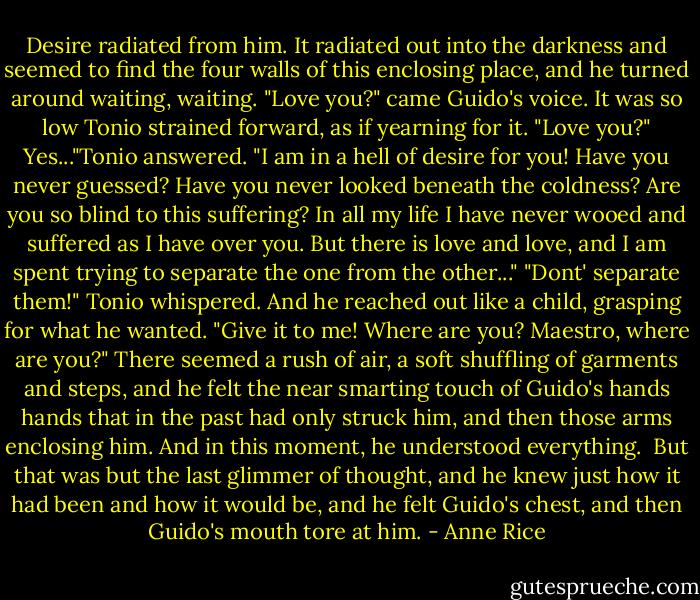 Desire radiated from him. It radiated out into the darkness and seemed to find the four walls of this enclosing place, and he turned around waiting, waiting.<br />"Love you?" came Guido's voice. It was so low Tonio strained forward, as if yearning for it. "Love you?"<br />Yes..."Tonio answered.<br />"I am in a hell of desire for you! Have you never guessed? Have you never looked beneath the coldness? Are you so blind to this suffering? In all my life I have never wooed and suffered as I have over you. But there is love and love, and I am spent trying to separate the one from the other..."<br />"Dont' separate them!" Tonio whispered. And he reached out like a child, grasping for what he wanted. "Give it to me! Where are you? Maestro, where are you?"<br />There seemed a rush of air, a soft shuffling of garments and steps, and he felt the near smarting touch of Guido's hands hands that in the past had only struck him, and then those arms enclosing him. And in this moment, he understood everything.<br /> But that was but the last glimmer of thought, and he knew just how it had been and how it would be, and he felt Guido's chest, and then Guido's mouth tore at him. - Anne Rice