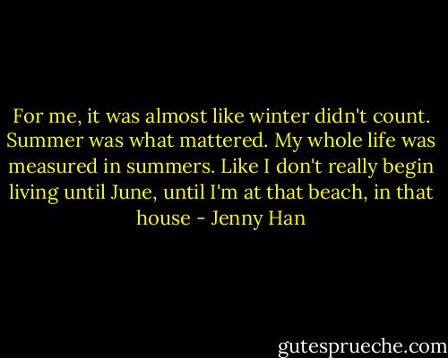 For me, it was almost like winter didn't count. Summer was what mattered. My whole life was measured in summers. Like I don't really begin living until June, until I'm at that beach, in that house - Jenny Han