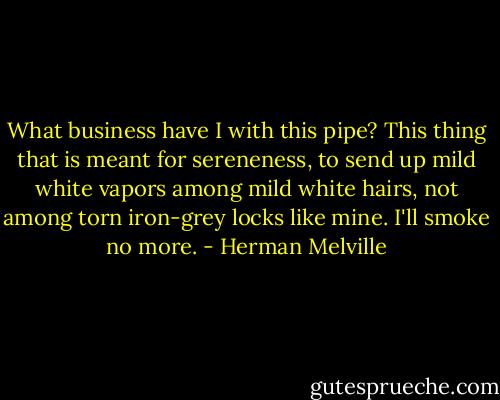 What business have I with this pipe? This thing that is meant for sereneness, to send up mild white vapors among mild white hairs, not among torn iron-grey locks like mine. I'll smoke no more. - Herman Melville