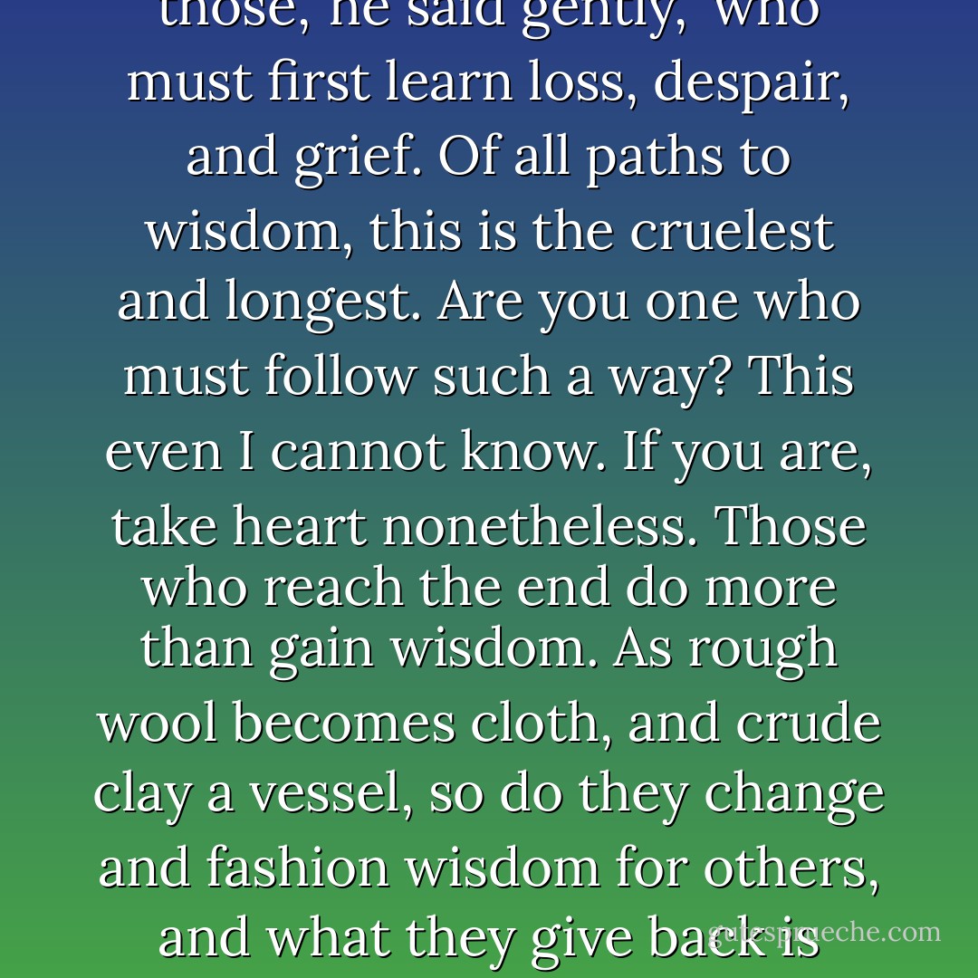 A shade of sorrow passed over Taliesin's face. 'There are those,' he said gently, 'who must first learn loss, despair, and grief. Of all paths to wisdom, this is the cruelest and longest. Are you one who must follow such a way? This even I cannot know. If you are, take heart nonetheless. Those who reach the end do more than gain wisdom. As rough wool becomes cloth, and crude clay a vessel, so do they change and fashion wisdom for others, and what they give back is greater than what they won. - Lloyd Alexander