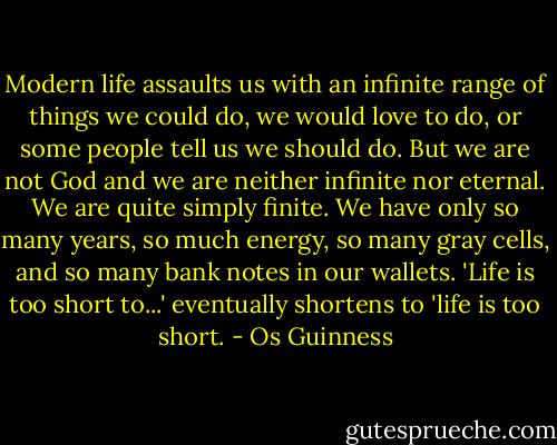 Modern life assaults us with an infinite range of things we could do, we would love to do, or some people tell us we should do. But we are not God and we are neither infinite nor eternal. We are quite simply finite. We have only so many years, so much energy, so many gray cells, and so many bank notes in our wallets. 'Life is too short to...' eventually shortens to 'life is too short. - Os Guinness