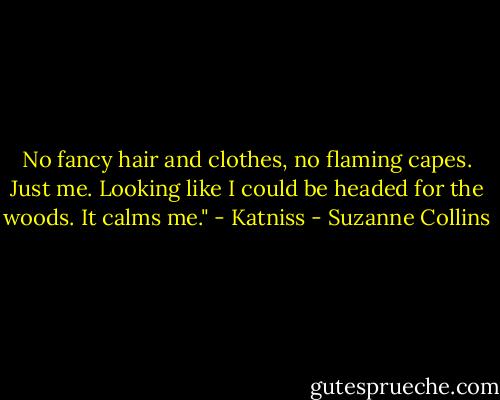 No fancy hair and clothes, no flaming capes. Just me. Looking like I could be headed for the woods. It calms me." - Katniss - Suzanne Collins