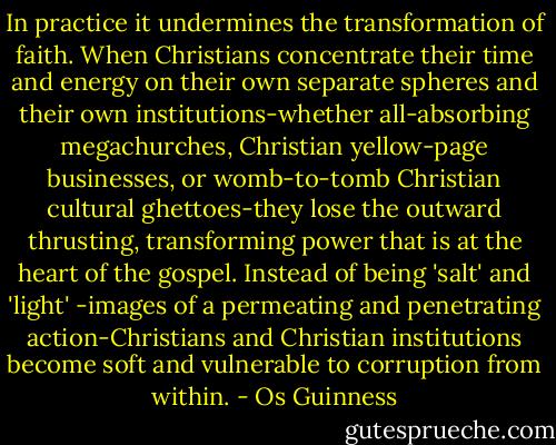 In practice it undermines the transformation of faith. When Christians concentrate their time and energy on their own separate spheres and their own institutions-whether all-absorbing megachurches, Christian yellow-page businesses, or womb-to-tomb Christian cultural ghettoes-they lose the outward thrusting, transforming power that is at the heart of the gospel. Instead of being 'salt' and 'light' -images of a permeating and penetrating action-Christians and Christian institutions become soft and vulnerable to corruption from within. - Os Guinness