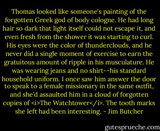 Thomas looked like someone's painting of the forgotten Greek god of body cologne. He had long hair so dark that light itself could not escape it, and even fresh from the shower it was starting to curl. His eyes were the color of thunderclouds, and he never did a single moment of exercise to earn the gratuitous amount of ripple in his musculature. He was wearing jeans and no shirt--his standard household uniform. I once saw him answer the door to speak to a female missionary in the same outfit, and she'd assaulted him in a cloud of forgotten copies of <i>The Watchtower</i>. The tooth marks she left had been interesting. - Jim Butcher
