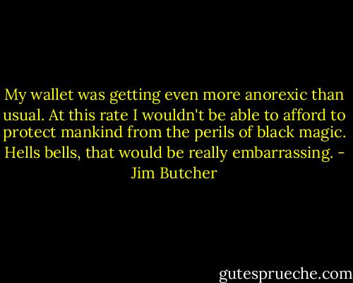 My wallet was getting even more anorexic than usual. At this rate I wouldn't be able to afford to protect mankind from the perils of black magic. Hells bells, that would be really embarrassing. - Jim Butcher